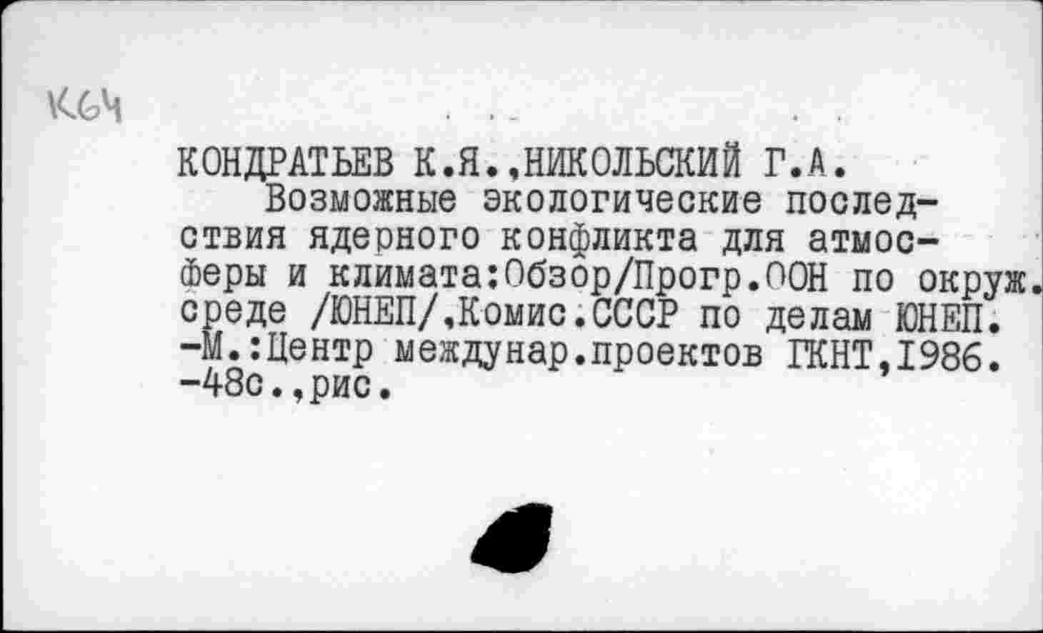 ﻿КОНДРАТЬЕВ К.Я.»НИКОЛЬСКИЙ Г.А.
Возможные экологические последствия ядерного конфликта для атмосферы и климата:0бзор/Прогр.О0Н по окруж среде /ЮНЕП/,Комис.СССР по делам ЮНЕП. -М.:Центр междунар.проектов ГКНТ,198б. -48с.,рис.